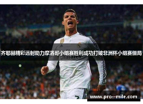 齐耶赫精彩远射助力摩洛哥小组赛胜利成功打破非洲杯小组赛僵局